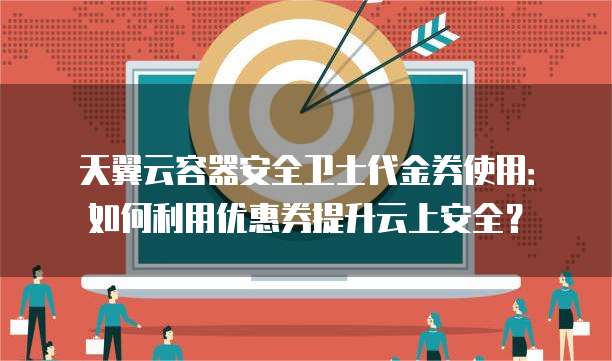 天翼云容器安全卫士代金券使用：如何利用优惠券提升云上安全？
