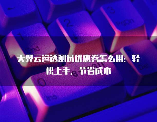 天翼云渗透测试优惠券怎么用:轻松上手,节省成本