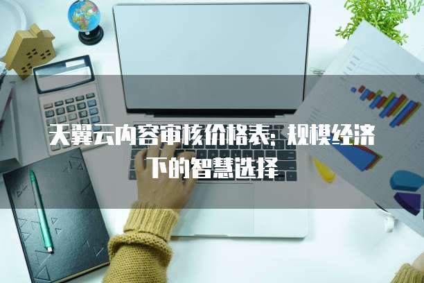 天翼云内容审核价格表: 规模经济下的智慧选择