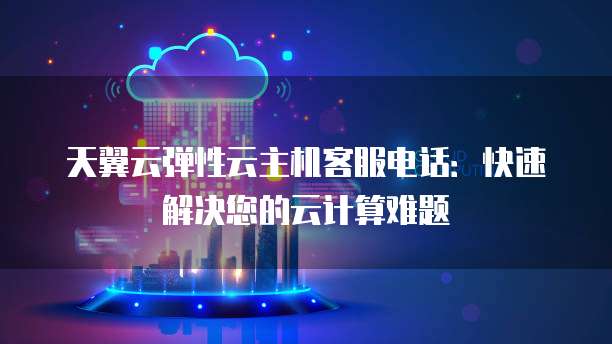 天翼云弹性云主机客服电话:快速解决您的云计算难题