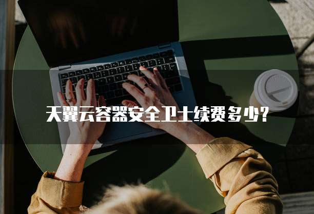 天翼云容器安全卫士续费多少?