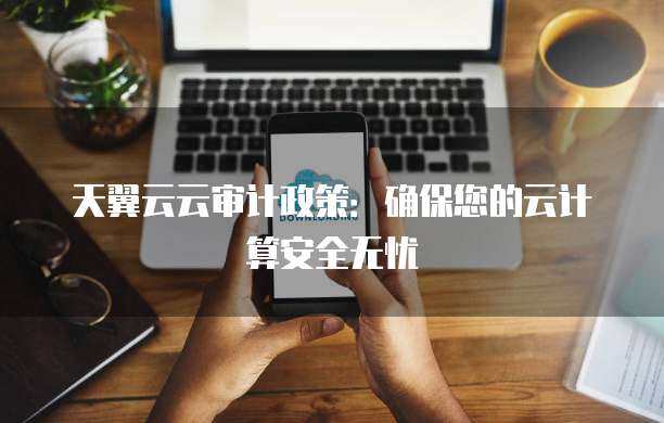 天翼云云审计政策:确保您的云计算安全无忧