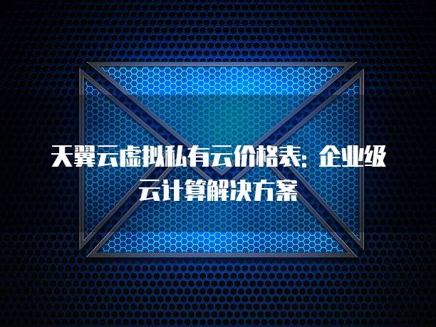 天翼云虚拟私有云价格表: 企业级云计算解决方案