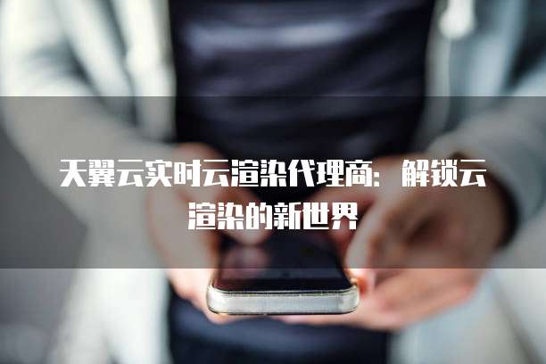 天翼云实时云渲染代理商:解锁云渲染的新世界