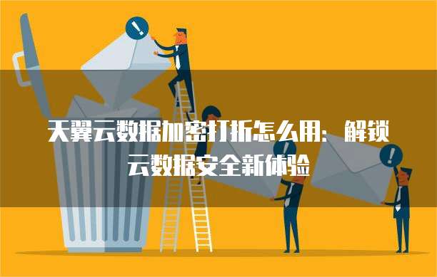 天翼云数据加密打折怎么用：解锁云数据安全新体验