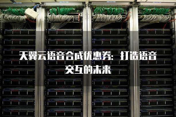 天翼云语音合成优惠券:打造语音交互的未来