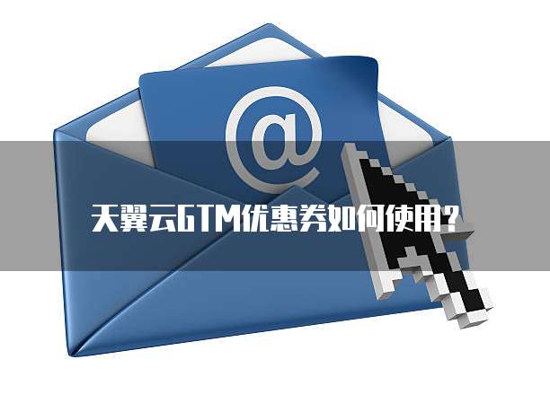 天翼云GTM优惠券如何使用?