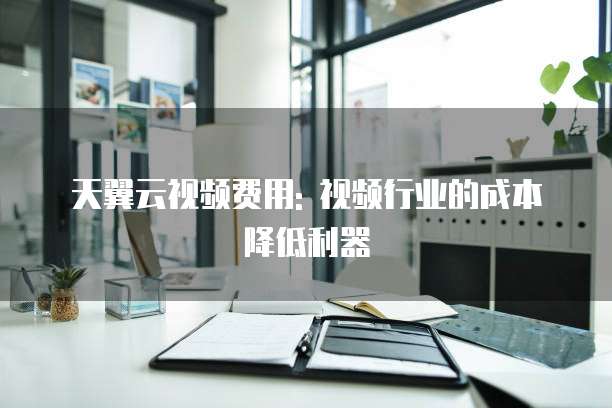 天翼云视频费用: 视频行业的成本降低利器