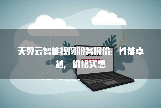 天翼云智能视图服务报价:性能卓越,价格实惠