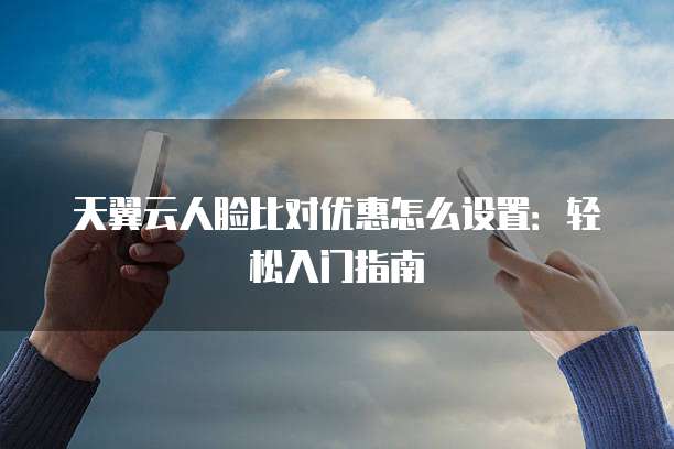 天翼云人脸比对优惠怎么设置：轻松入门指南