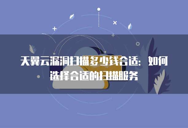 天翼云漏洞扫描多少钱合适:如何选择合适的扫描服务