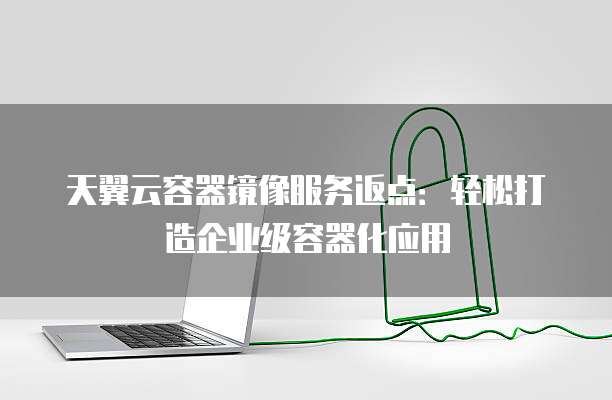 天翼云容器镜像服务返点：轻松打造企业级容器化应用