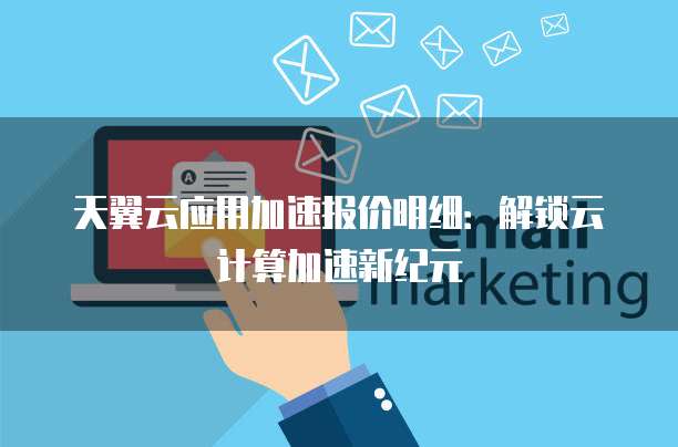 天翼云应用加速报价明细:解锁云计算加速新纪元