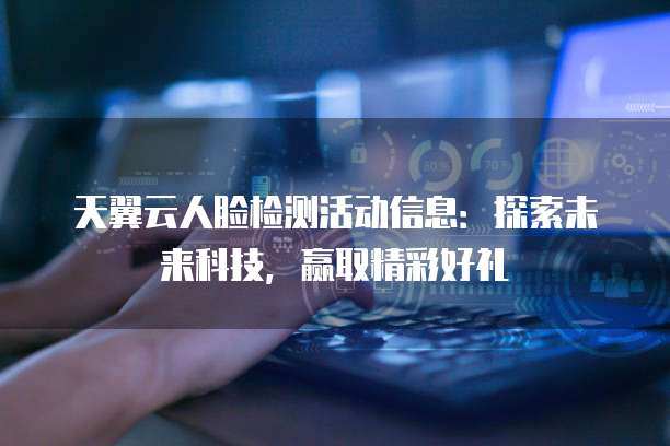 天翼云人脸检测活动信息:探索未来科技,赢取精彩好礼
