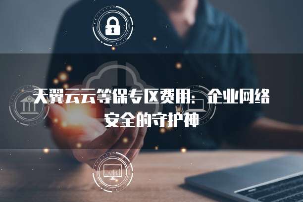 天翼云云等保专区费用:企业网络安全的守护神