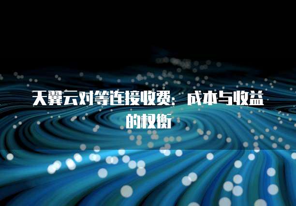 天翼云对等连接收费:成本与收益的权衡