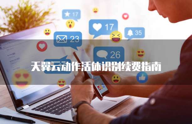 天翼云动作活体识别续费指南