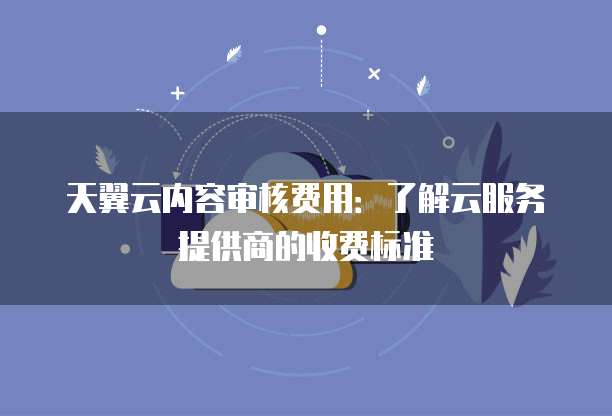 天翼云内容审核费用:了解云服务提供商的收费标准