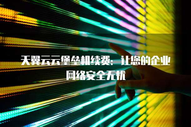 天翼云云堡垒机续费:让您的企业网络安全无忧
