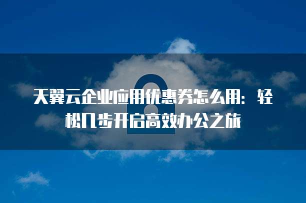 天翼云企业应用优惠券怎么用:轻松几步开启高效办公之旅