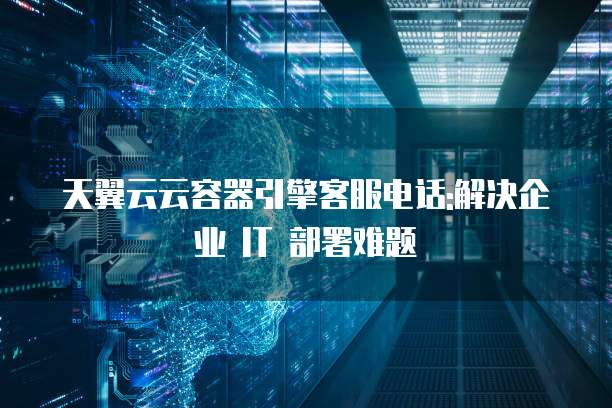天翼云云容器引擎客服电话:解决企业 IT 部署难题