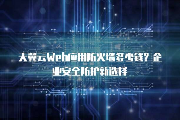 天翼云Web应用防火墙多少钱?企业安全防护新选择