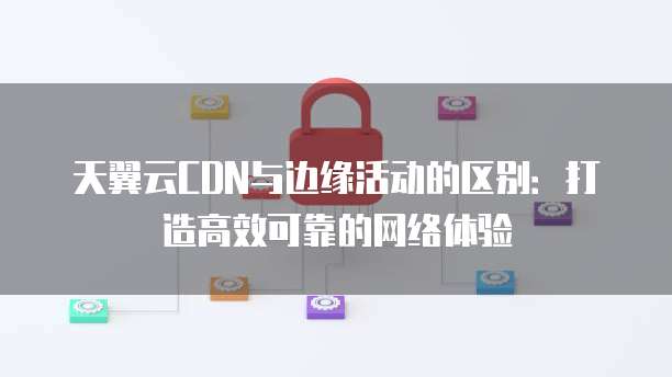 天翼云CDN与边缘活动的区别:打造高效可靠的网络体验