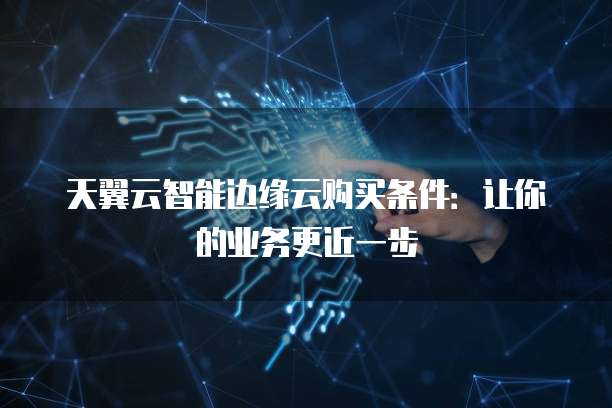 天翼云智能边缘云购买条件:让你的业务更近一步