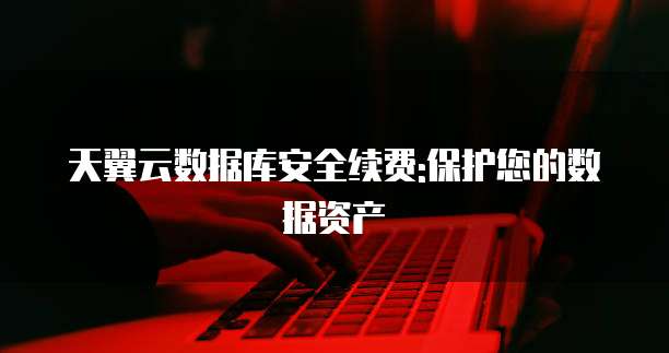 天翼云数据库安全续费:保护您的数据资产