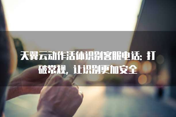 天翼云动作活体识别客服电话: 打破常规, 让识别更加安全