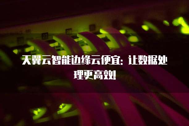 天翼云智能边缘云便宜: 让数据处理更高效!