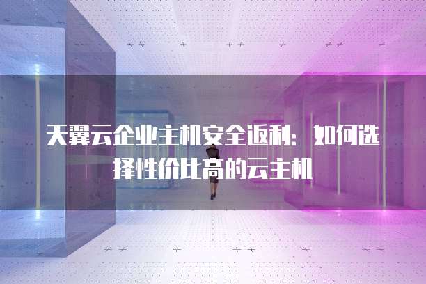天翼云企业主机安全返利：如何选择性价比高的云主机