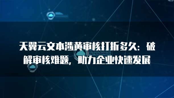 天翼云文本涉黄审核打折多久：破解审核难题，助力企业快速发展
