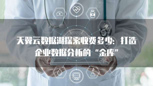 天翼云数据湖探索收费多少:打造企业数据分析的“金库”
