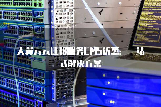 天翼云云迁移服务CMS优惠：一站式解决方案