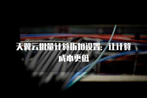 天翼云批量计算折扣设置:让计算成本更低