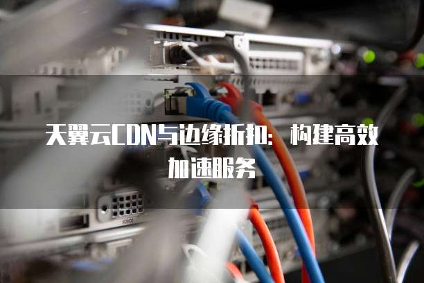 天翼云CDN与边缘折扣:构建高效加速服务