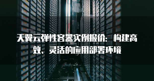 天翼云弹性容器实例报价：构建高效、灵活的应用部署环境