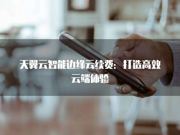 天翼云智能边缘云续费：打造高效云端体验