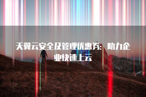 天翼云安全及管理优惠券:助力企业快速上云