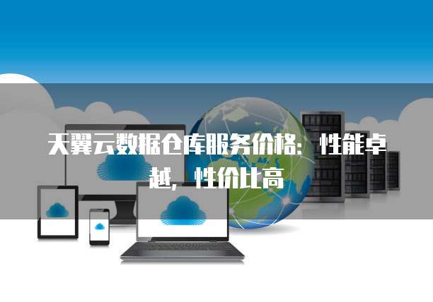 天翼云数据仓库服务价格:性能卓越,性价比高