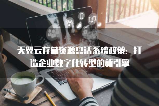 天翼云存储资源盘活系统政策:打造企业数字化转型的新引擎