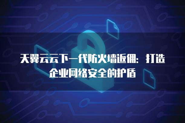 天翼云云下一代防火墙返佣:打造企业网络安全的护盾