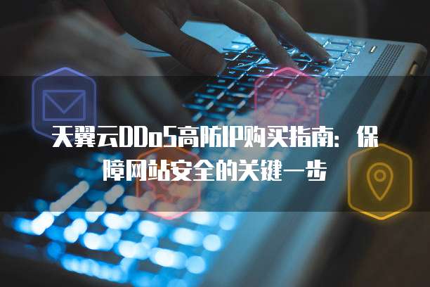 天翼云DDoS高防IP购买指南:保障网站安全的关键一步