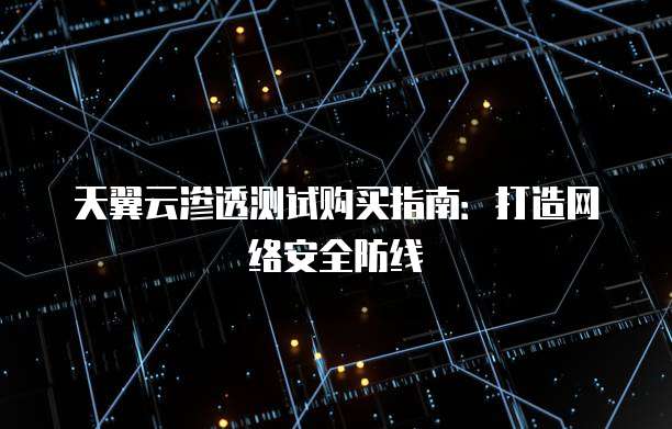 天翼云渗透测试购买指南：打造网络安全防线