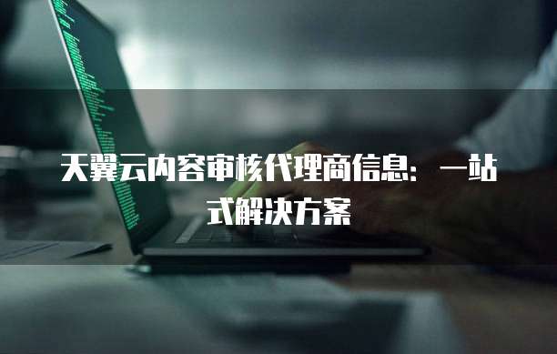 天翼云内容审核代理商信息:一站式解决方案
