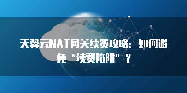天翼云NAT网关续费攻略:如何避免“续费陷阱”?