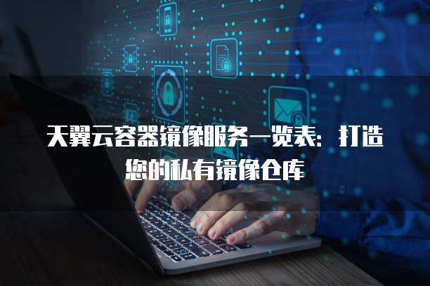 天翼云容器镜像服务一览表：打造您的私有镜像仓库
