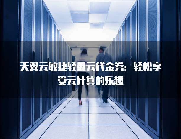 天翼云敏捷轻量云代金券:轻松享受云计算的乐趣