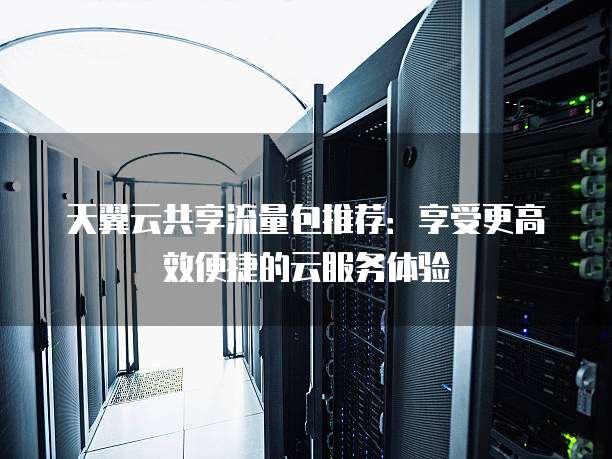 天翼云共享流量包推荐：享受更高效便捷的云服务体验